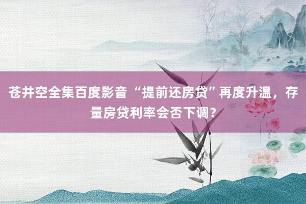 苍井空全集百度影音 “提前还房贷”再度升温，存量房贷利率会否下调？