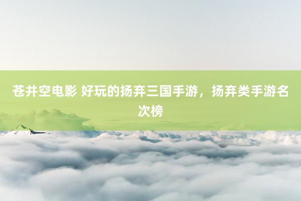 苍井空电影 好玩的扬弃三国手游，扬弃类手游名次榜