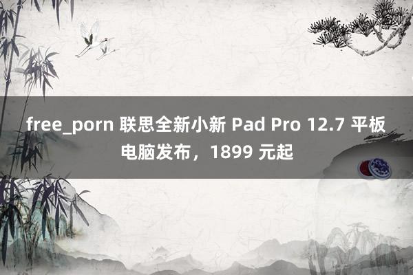 free_porn 联思全新小新 Pad Pro 12.7 平板电脑发布，1899 元起