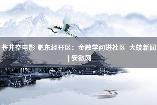 苍井空电影 肥东经开区：金融学问进社区_大皖新闻 | 安徽网