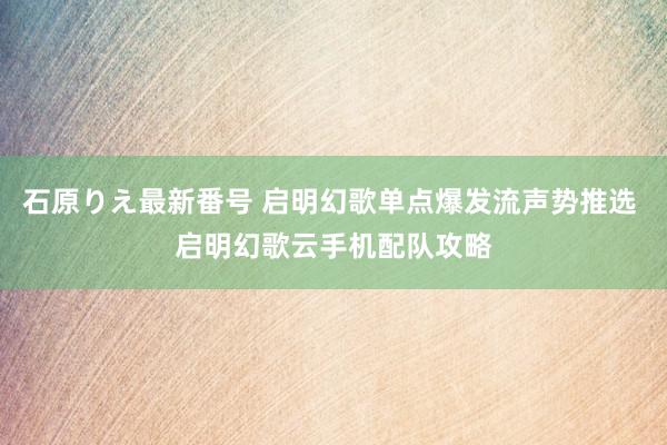 石原りえ最新番号 启明幻歌单点爆发流声势推选 启明幻歌云手机配队攻略