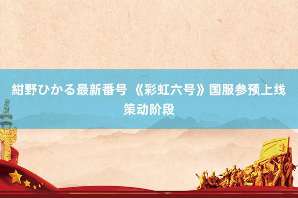 紺野ひかる最新番号 《彩虹六号》国服参预上线策动阶段