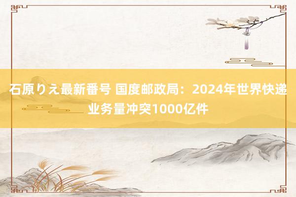 石原りえ最新番号 国度邮政局：2024年世界快递业务量冲突1000亿件