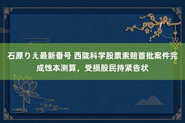 石原りえ最新番号 西陇科学股票索赔首批案件完成蚀本测算，受损股民持紧告状