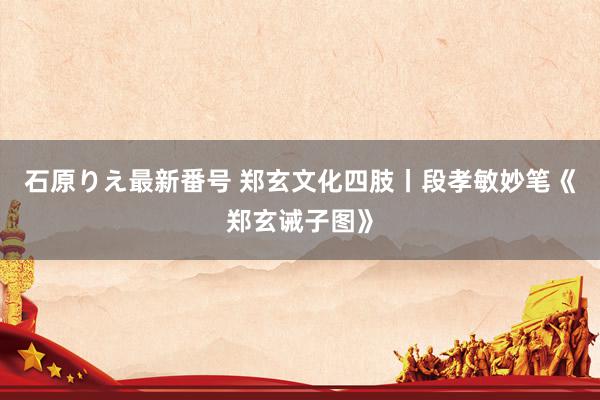 石原りえ最新番号 郑玄文化四肢丨段孝敏妙笔《郑玄诫子图》