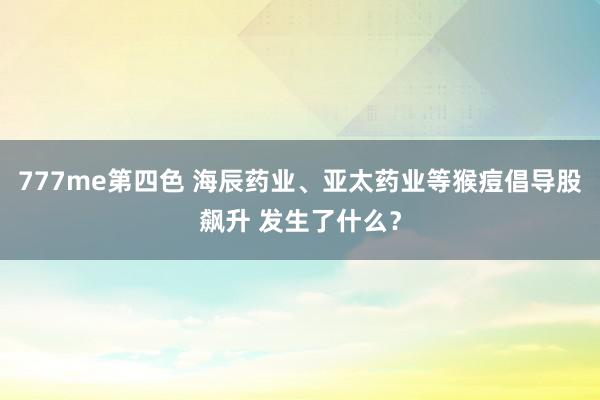 777me第四色 海辰药业、亚太药业等猴痘倡导股飙升 发生了什么？