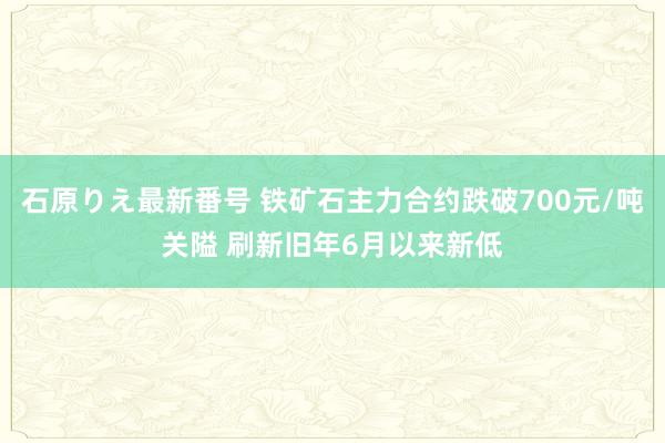 石原りえ最新番号 铁矿石主力合约跌破700元/吨关隘 刷新旧年6月以来新低