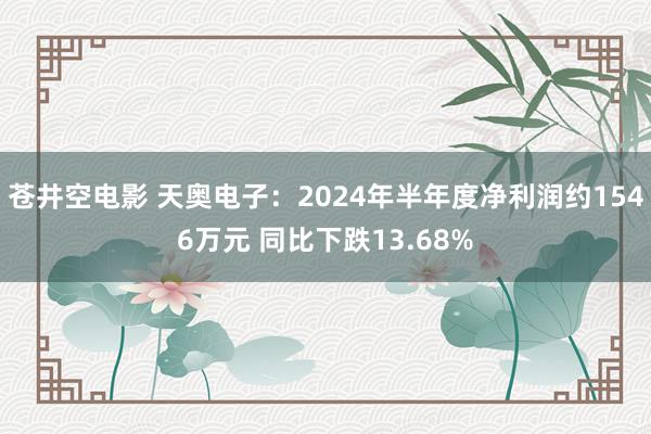 苍井空电影 天奥电子：2024年半年度净利润约1546万元 同比下跌13.68%