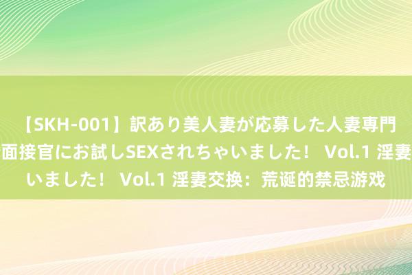 【SKH-001】訳あり美人妻が応募した人妻専門ハメ撮り秘密倶楽部で面接官にお試しSEXされちゃいました！ Vol.1 淫妻交换：荒诞的禁忌游戏