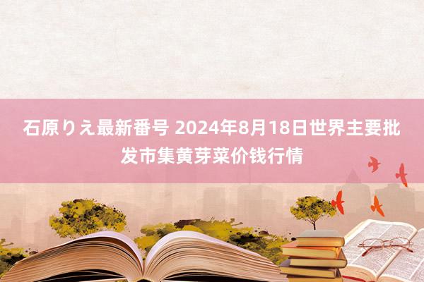 石原りえ最新番号 2024年8月18日世界主要批发市集黄芽菜价钱行情
