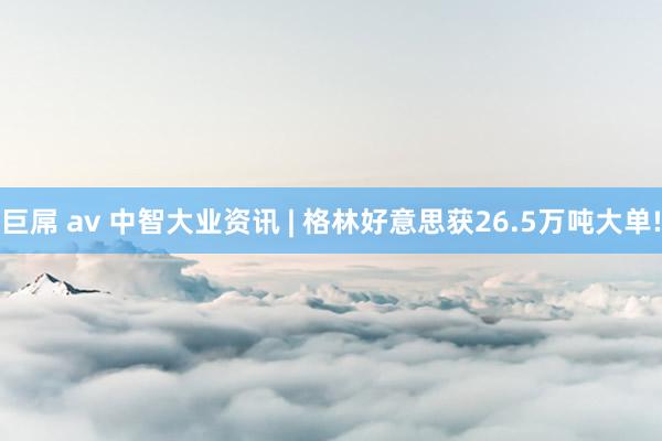巨屌 av 中智大业资讯 | 格林好意思获26.5万吨大单!