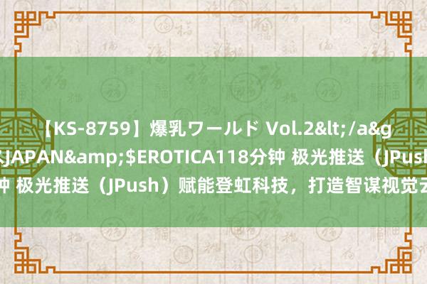 【KS-8759】爆乳ワールド Vol.2</a>2006-11-01アリスJAPAN&$EROTICA118分钟 极光推送（JPush）赋能登虹科技，打造智谋视觉云平台新体验