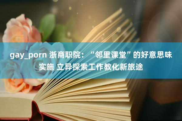 gay_porn 浙商职院：“邻里课堂”的好意思味实施 立异探索工作教化新旅途