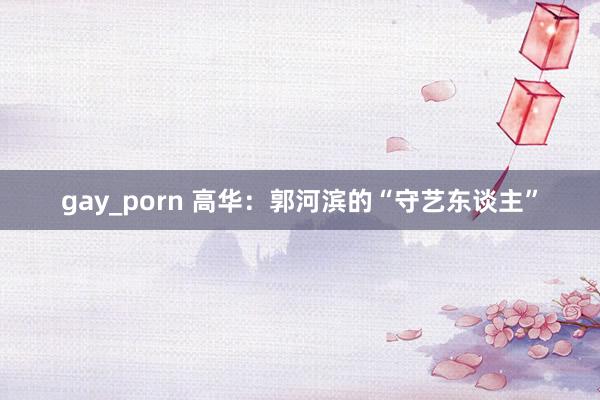 gay_porn 高华：郭河滨的“守艺东谈主”