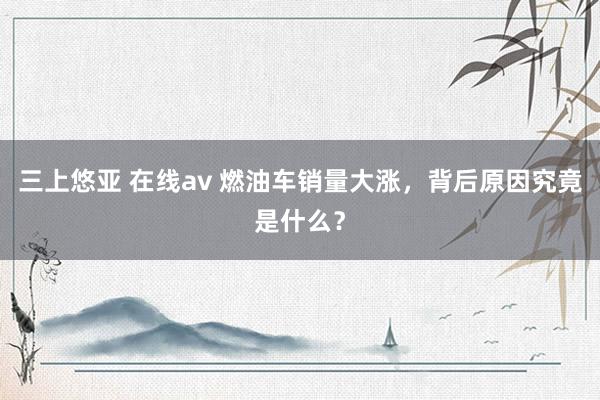 三上悠亚 在线av 燃油车销量大涨，背后原因究竟是什么？