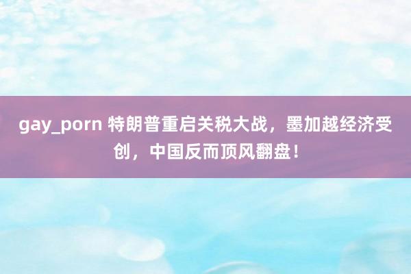 gay_porn 特朗普重启关税大战，墨加越经济受创，中国反而顶风翻盘！