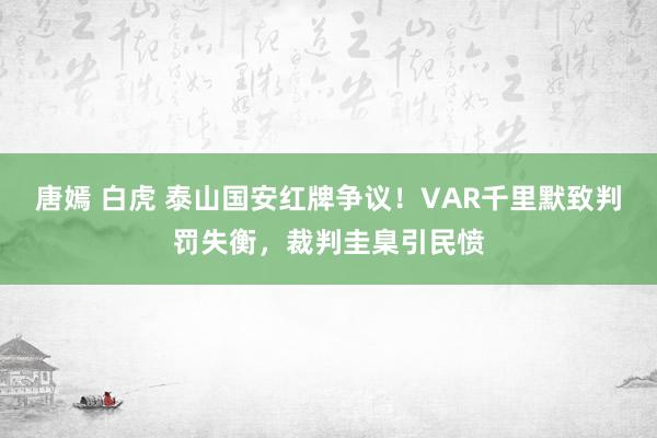 唐嫣 白虎 泰山国安红牌争议！VAR千里默致判罚失衡，裁判圭