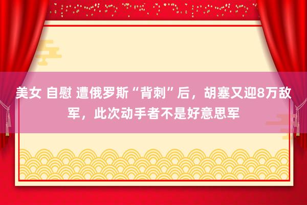 美女 自慰 遭俄罗斯“背刺”后，胡塞又迎8万敌军，此次动手者
