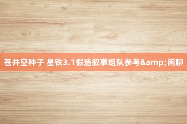 苍井空种子 星铁3.1假造叙事组队参考&闲聊