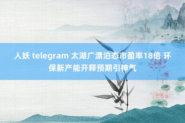人妖 telegram 太湖广漂泊态市盈率18倍 环保新产能