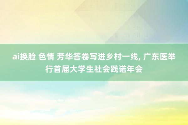 ai换脸 色情 芳华答卷写进乡村一线, 广东医举行首届大学生
