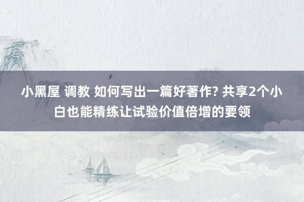 小黑屋 调教 如何写出一篇好著作? 共享2个小白也能精练让试
