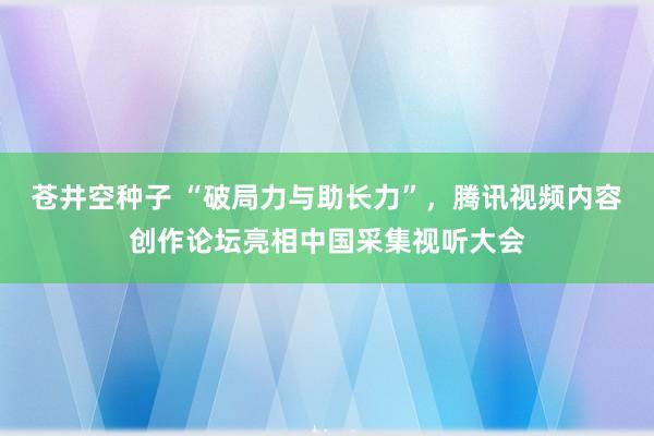 苍井空种子 “破局力与助长力”，腾讯视频内容创作论坛亮相中国
