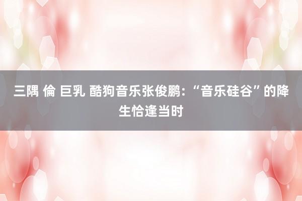 三隅 倫 巨乳 酷狗音乐张俊鹏: “音乐硅谷”的降生恰逢当时