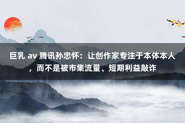 巨乳 av 腾讯孙忠怀：让创作家专注于本体本人，而不是被市集