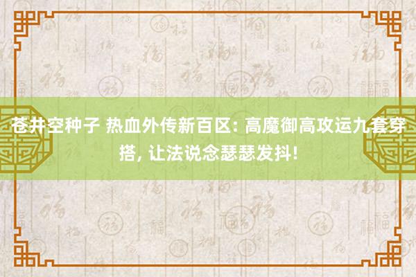 苍井空种子 热血外传新百区: 高魔御高攻运九套穿搭, 让法说