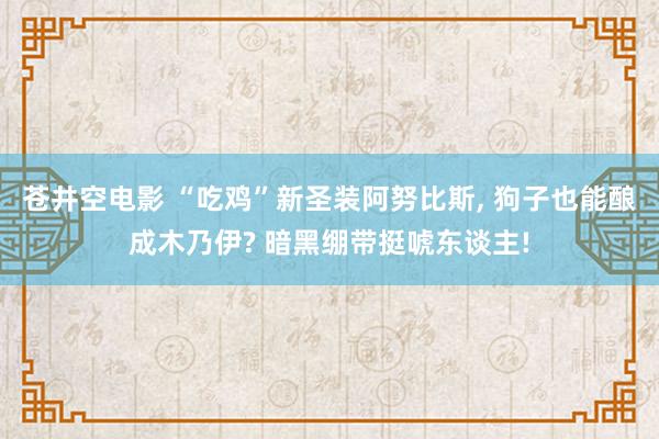 苍井空电影 “吃鸡”新圣装阿努比斯, 狗子也能酿成木乃伊? 