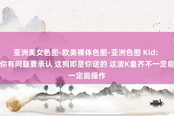 亚洲美女色图-欧美裸体色图-亚洲色图 Kid: 大黄你有问题