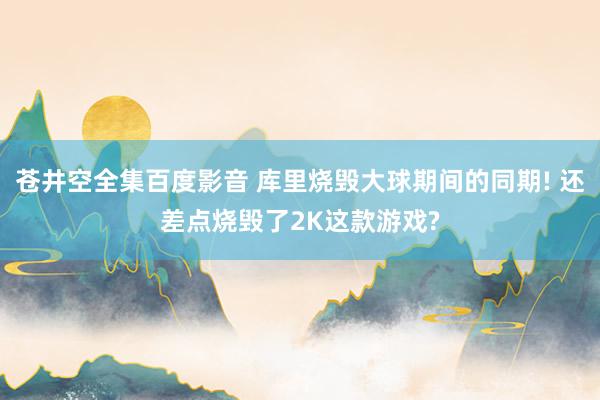 苍井空全集百度影音 库里烧毁大球期间的同期! 还差点烧毁了2
