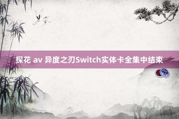 探花 av 异度之刃Switch实体卡全集中结束