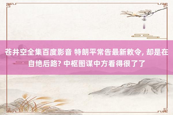 苍井空全集百度影音 特朗平常告最新敕令, 却是在自绝后路? 