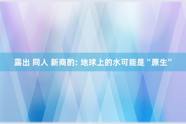 露出 同人 新商酌: 地球上的水可能是“原生”