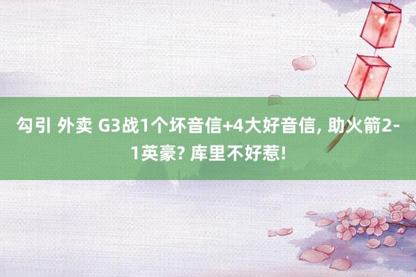 勾引 外卖 G3战1个坏音信+4大好音信, 助火箭2-1英豪