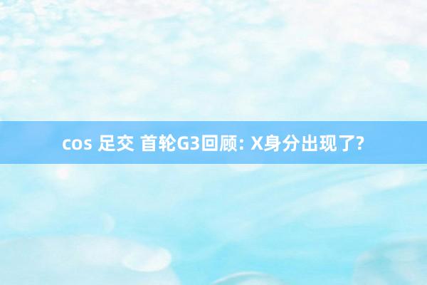 cos 足交 首轮G3回顾: X身分出现了?