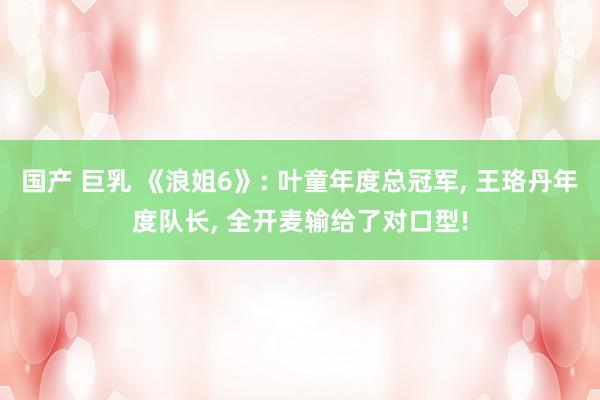 国产 巨乳 《浪姐6》: 叶童年度总冠军, 王珞丹年度队长,