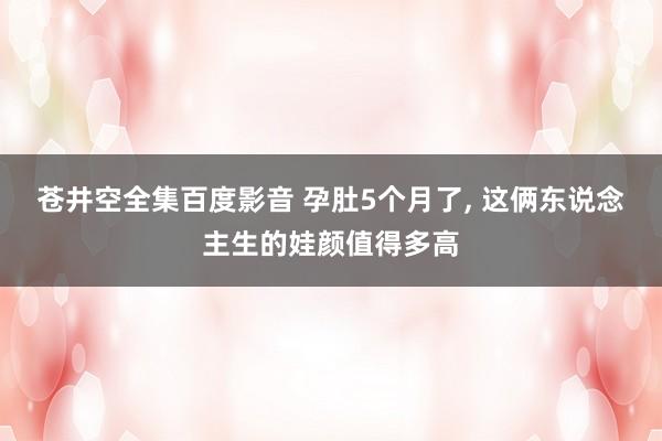 苍井空全集百度影音 孕肚5个月了, 这俩东说念主生的娃颜值得