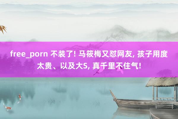 free_porn 不装了! 马筱梅又怼网友, 孩子用度太贵
