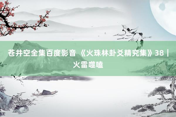 苍井空全集百度影音 《火珠林卦爻精究集》38｜火雷噬嗑