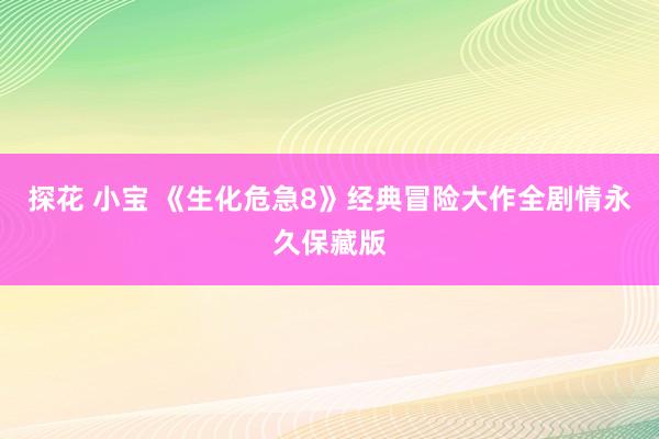 探花 小宝 《生化危急8》经典冒险大作全剧情永久保藏版
